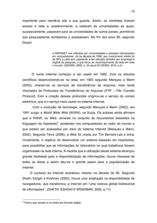13

importante para mantê-la sob a sua guarda. Assim, os cientistas tiveram
acesso à rede e, posteriormente, a cederam às universidades as quais,
sucessivamente, passaram para as universidades de outros países, permitindo
que pesquisadores domésticos a acessassem. No fim dos anos 80, segundo
Dizard


                           a ARPANET era utilizada por universidades e pessoas interessadas
                           em computadores. Já na década de 1990, seu crescimento médio foi
                           de 50% a cada ano, passando a ser utilizado também por empresas e
                           órgãos de pesquisa, o que levou ao reconhecimento da rede em todo
                           o mundo. (DIZARD, 2000, p. 24 apud OLIVEIRA, 2010, p.4)


          O nome Internet começou a ser usado em 1982. Com os estudos
científicos desenvolvendo-se na área, em 1983 segundo Marques e Marin
(2002), criaram-se os serviços de transferência de arquivos, mais tarde
chamados de Protocolos de Transferência de Arquivos (FTP – File Transfer
Protocol). Com a criação desses protocolos originou-se o serviço do correio
eletrônico, que é o serviço mais usado no sistema Internet.
          Com a evolução da tecnologia, segundo Marques e Marin (2002), em
1991 surgiu a World Wide Web (WWW), na Suíça. Os autores ainda afirmam
que a WWW, ou Web, consiste no conjunto de documentos baseados na
linguagem de hipertexto4, existentes nos computadores ao redor do mundo e
que podem ser acessados por meio do sistema Internet (Marques e Marin,
2002). Segundo Terra (2006), a Web foi criada por Tim Berners-Lee e tinha,
inicialmente, o objetivo de desenvolver um sistema baseado em hipertextos,
para possibilitar que as informações do laboratório no qual trabalhava fossem
organizadas na rede interna. À medida que a utilização desse sistema alcançou
grande facilidade para a disponibilização de informações, houve interesse de
todas as áreas e assim deu-se o grande passo para a popularização da
Internet.
        O sucesso da Internet aconteceu mesmo na década de 90. Segundo
Sheth; Eshghi e Krishnan (2002), houve uma ampliação na disponibilidade de
navegadores, que transformou a Internet em “uma rodovia global bidirecional
de informações”. (SHETH, ESHGHI E KRISHNAN, 2002, p.11)


4
    Termo que remete a um texto em formato digital.
 
