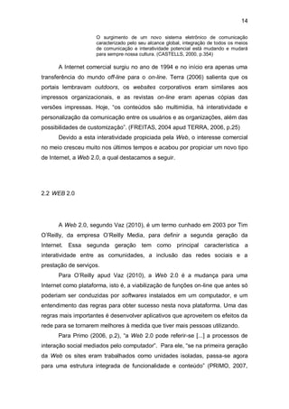 14

                     O surgimento de um novo sistema eletrônico de comunicação
                     caracterizado pelo seu alcance global, integração de todos os meios
                     de comunicação e interatividade potencial está mudando e mudará
                     para sempre nossa cultura. (CASTELLS, 2000, p.354)

      A Internet comercial surgiu no ano de 1994 e no início era apenas uma
transferência do mundo off-line para o on-line. Terra (2006) salienta que os
portais lembravam outdoors, os websites corporativos eram similares aos
impressos organizacionais, e as revistas on-line eram apenas cópias das
versões impressas. Hoje, “os conteúdos são multimídia, há interatividade e
personalização da comunicação entre os usuários e as organizações, além das
possibilidades de customização”. (FREITAS, 2004 apud TERRA, 2006, p.25)
      Devido a esta interatividade propiciada pela Web, o interesse comercial
no meio cresceu muito nos últimos tempos e acabou por propiciar um novo tipo
de Internet, a Web 2.0, a qual destacamos a seguir.




2.2 WEB 2.0




      A Web 2.0, segundo Vaz (2010), é um termo cunhado em 2003 por Tim
O’Reilly, da empresa O’Reilly Media, para definir a segunda geração da
Internet. Essa segunda geração tem como principal característica a
interatividade entre as comunidades, a inclusão das redes sociais e a
prestação de serviços.
      Para O’Reilly apud Vaz (2010), a Web 2.0 é a mudança para uma
Internet como plataforma, isto é, a viabilização de funções on-line que antes só
poderiam ser conduzidas por softwares instalados em um computador, e um
entendimento das regras para obter sucesso nesta nova plataforma. Uma das
regras mais importantes é desenvolver aplicativos que aproveitem os efeitos da
rede para se tornarem melhores à medida que tiver mais pessoas utilizando.
      Para Primo (2006, p.2), “a Web 2.0 pode referir-se [...] a processos de
interação social mediados pelo computador”. Para ele, “se na primeira geração
da Web os sites eram trabalhados como unidades isoladas, passa-se agora
para uma estrutura integrada de funcionalidade e conteúdo” (PRIMO, 2007,
 