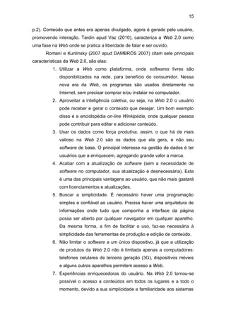 15

p.2). Conteúdo que antes era apenas divulgado, agora é gerado pelo usuário,
promovendo interação. Tardin apud Vaz (2010), caracteriza a Web 2.0 como
uma fase na Web onde se pratica a liberdade de falar e ser ouvido.
      Romaní e Kunlinsky (2007 apud DAMBRÓS 2007) citam sete principais
características da Web 2.0, são elas:
          1. Utilizar a Web como plataforma, onde softwares livres são
             disponibilizados na rede, para benefício do consumidor. Nessa
             nova era da Web, os programas são usados diretamente na
             Internet, sem precisar comprar e/ou instalar no computador.
          2. Aproveitar a inteligência coletiva, ou seja, na Web 2.0 o usuário
             pode receber e gerar o conteúdo que desejar. Um bom exemplo
             disso é a enciclopédia on-line Winkipédia, onde qualquer pessoa
             pode contribuir para editar e adicionar conteúdo.
          3. Usar os dados como força produtiva, assim, o que há de mais
             valioso na Web 2.0 são os dados que ela gera, e não seu
             software de base. O principal interesse na gestão de dados é ter
             usuários que a enriquecem, agregando grande valor a marca.
          4. Acabar com a atualização de software (sem a necessidade de
             software no computador, sua atualização é desnecessária). Esta
             é uma das principais vantagens ao usuário, que não mais gastará
             com licenciamentos e atualizações.
          5. Buscar a simplicidade. É necessário haver uma programação
             simples e confiável ao usuário. Precisa haver uma arquitetura de
             informações onde tudo que componha a interface da página
             possa ser aberto por qualquer navegador em qualquer aparelho.
             Da mesma forma, a fim de facilitar o uso, faz-se necessária à
             simplicidade das ferramentas de produção e edição de conteúdo.
          6. Não limitar o software a um único dispositivo, já que a utilização
             de produtos da Web 2.0 não é limitada apenas a computadores:
             telefones celulares de terceira geração (3G), dispositivos móveis
             e alguns outros aparelhos permitem acesso a Web.
          7. Experiências enriquecedoras do usuário. Na Web 2.0 tornou-se
             possível o acesso a conteúdos em todos os lugares e a todo o
             momento, devido a sua simplicidade e familiaridade aos sistemas
 