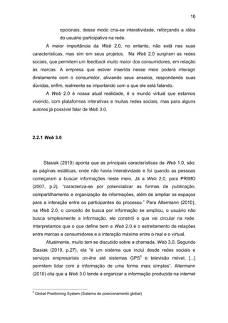 16

                  opcionais, desse modo cria-se interatividade, reforçando a idéia
                  do usuário participativo na rede.
          A maior importância da Web 2.0, no entanto, não está nas suas
características, mas sim em seus projetos. Na Web 2.0 surgiram as redes
sociais, que permitem um feedback muito maior dos consumidores, em relação
às marcas. A empresa que estiver inserida nesse meio poderá interagir
diretamente com o consumidor, aliviando seus anseios, respondendo suas
dúvidas, enfim, realmente se importando com o que ele está falando.
          A Web 2.0 é nossa atual realidade, é o mundo virtual que estamos
vivendo, com plataformas interativas e muitas redes sociais, mas para alguns
autores já possível falar de Web 3.0.




2.2.1 Web 3.0




        Stasiak (2010) aponta que as principais características da Web 1.0, são:
as páginas estáticas, onde não havia interatividade e foi quando as pessoas
começaram a buscar informações neste meio. Já a Web 2.0, para PRIMO
(2007, p.2), “caracteriza-se por potencializar as formas de publicação,
compartilhamento e organização de informações, além de ampliar os espaços
para a interação entre os participantes do processo.” Para Altermann (2010),
na Web 2.0, o conceito de busca por informação se ampliou, o usuário não
busca simplesmente a informação, ele constrói o que vai circular na rede.
Interpretamos que o que define bem a Web 2.0 é o estreitamento de relações
entre marcas e consumidores e a interação máxima entre o real e o virtual.
          Atualmente, muito tem se discutido sobre a chamada, Web 3.0. Segundo
Stasiak (2010, p.27), ela “é um sistema que inclui desde redes sociais e
serviços empresariais on-line até sistemas GPS5 e televisão móvel, [...]
permitem lidar com a informação de uma forma mais simples”. Altermann
(2010) cita que a Web 3.0 tende a organizar a informação produzida na internet


5
    Global Positioning System (Sistema de posicionamento global)
 