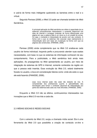 17

e usá-la de forma mais inteligente quebrando as barreiras entre o real e o
virtual.
       Segundo Panisse (2008), a Web 3.0 pode ser chamada também de Web
Semântica.


                    A principal aplicação da Web semântica se refere à capacidade de os
                    sistemas computacionais interpretarem o conteúdo disponível nos
                    sites da internet e conseguir entender de forma diferenciada uma
                    página em que a palavra bala é um doce ou é um projétil de armas.
                    Ou seja, o conteúdo é interpretado de acordo com seu contexto. A
                    forma com o que os sistemas irão executar esse rastreamento e
                    interpretação será com base em mudanças na forma com que as
                    páginas são construídas. (PANISSE, 2008).


       Panisse (2008) ainda complementa que na Web 3.0 analisa-se cada
usuário de forma individual, traçando perfis e procurando atender suas exatas
necessidades, com base no que os sistemas de informação conhecem de seu
comportamento. Para a publicidade, a Web semântica terá ainda mais
aplicações. As propagandas na Web apresentarão ao usuário, por meio de
integração de sistemas de GPS à Internet, somente conteúdos da região em
que a pessoa está inserida. Essa evolução da Web 2.0, estará totalmente
focada no usuário, e leva em consideração fatores como: onde ele está e o que
ele está fazendo (PANISSE, 2008).


                    essa nova internet pode não estar tão distante de nós. A
                    compreensão dos profissionais quanto à aplicabilidade das
                    tecnologias para tornar o conteúdo plausível de interpretação por
                    parte dos sistemas está cada vez mais difundida. (PANISSE, 2008).


       Enquanto a Web 3.0 não se efetiva, continuaremos interessados nas
inovações que a Web 2.0 nos trás a cada dia.




2.3 MÍDIAS SOCIAIS E REDES SOCIAIS




       Com o advento da Web 2.0, surgiu a chamada mídia social. Ela é uma
ferramenta da Web 2.0 que possibilita a criação de conteúdo on-line e
 
