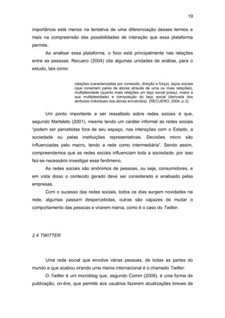 19

importância está menos na tentativa de uma diferenciação desses termos e
mais na compreensão das possibilidades de interação que essa plataforma
permite.
      Ao analisar essa plataforma, o foco está principalmente nas relações
entre as pessoas. Recuero (2004) cita algumas unidades de análise, para o
estudo, tais como:


                     relações (caracterizadas por conteúdo, direção e força), laços sociais
                     (que conectam pares de atores através de uma ou mais relações),
                     multiplexidade (quanto mais relações um laço social possui, maior a
                     sua multiplexidade) e composição do laço social (derivada dos
                     atributos individuais dos atores envolvidos). (RECUERO, 2004, p.3).


      Um ponto importante a ser ressaltado sobre redes sociais é que,
segundo Marteleto (2001), mesmo tendo um caráter informal as redes sociais
“podem ser percebidas fora de seu espaço, nas interações com o Estado, a
sociedade   ou   pelas instituições      representativas.      Decisões      micro    são
influenciadas pelo macro, tendo a rede como intermediária”. Sendo assim,
compreendemos que as redes sociais influenciam toda a sociedade, por isso
fez-se necessário investigar esse fenômeno.
      As redes sociais são sinônimos de pessoas, ou seja, consumidores, e
em vista disso o conteúdo gerado deve ser considerado e analisado pelas
empresas.
      Com o sucesso das redes sociais, todos os dias surgem novidades na
rede, algumas passam despercebidas, outras são capazes de mudar o
comportamento das pessoas e virarem mania, como é o caso do Twitter.




2.4 TWITTER




      Uma rede social que envolve várias pessoas, de todas as partes do
mundo e que acabou virando uma mania internacional é o chamado Twitter.
      O Twitter é um microblog que, segundo Comm (2009), é uma forma de
publicação, on-line, que permite aos usuários fazerem atualizações breves de
 