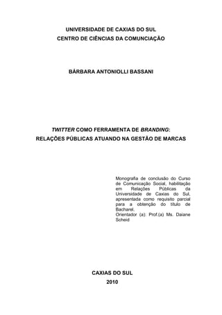UNIVERSIDADE DE CAXIAS DO SUL
      CENTRO DE CIÊNCIAS DA COMUNCIAÇÃO




         BÁRBARA ANTONIOLLI BASSANI




    TWITTER COMO FERRAMENTA DE BRANDING:
RELAÇÕES PÚBLICAS ATUANDO NA GESTÃO DE MARCAS




                        Monografia de conclusão do Curso
                        de Comunicação Social, habilitação
                        em     Relações       Públicas   da
                        Universidade de Caxias do Sul,
                        apresentada como requisito parcial
                        para a obtenção do título de
                        Bacharel.
                        Orientador (a): Prof.(a) Ms. Daiane
                        Scheid




                CAXIAS DO SUL
                     2010
 