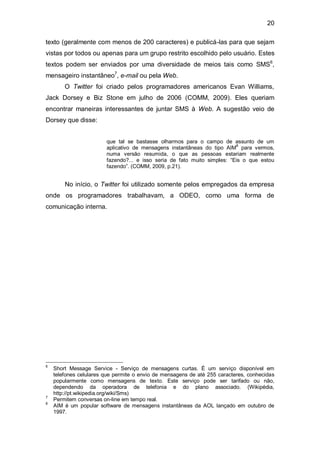 20

texto (geralmente com menos de 200 caracteres) e publicá-las para que sejam
vistas por todos ou apenas para um grupo restrito escolhido pelo usuário. Estes
textos podem ser enviados por uma diversidade de meios tais como SMS6,
mensageiro instantâneo7, e-mail ou pela Web.
        O Twitter foi criado pelos programadores americanos Evan Williams,
Jack Dorsey e Biz Stone em julho de 2006 (COMM, 2009). Eles queriam
encontrar maneiras interessantes de juntar SMS à Web. A sugestão veio de
Dorsey que disse:


                        que tal se bastasse olharmos para o campo de assunto de um
                        aplicativo de mensagens instantâneas do tipo AIM8 para vermos,
                        numa versão resumida, o que as pessoas estariam realmente
                        fazendo?... e isso seria de fato muito simples: “Eis o que estou
                        fazendo”. (COMM, 2009, p.21).


        No início, o Twitter foi utilizado somente pelos empregados da empresa
onde os programadores trabalhavam, a ODEO, como uma forma de
comunicação interna.




6
    Short Message Service - Serviço de mensagens curtas. É um serviço disponível em
    telefones celulares que permite o envio de mensagens de até 255 caracteres, conhecidas
    popularmente como mensagens de texto. Este serviço pode ser tarifado ou não,
    dependendo da operadora de telefonia e do plano associado. (Wikipédia,
    http://pt.wikipedia.org/wiki/Sms)
7
    Permitem conversas on-line em tempo real.
8
    AIM é um popular software de mensagens instantâneas da AOL lançado em outubro de
    1997.
 