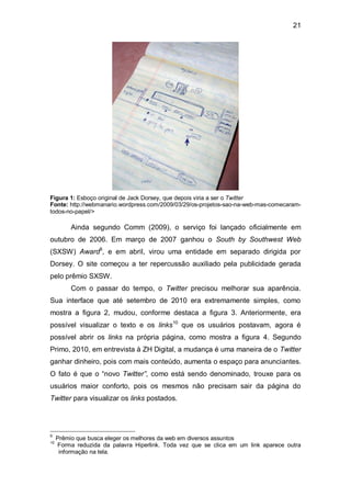 21




Figura 1: Esboço original de Jack Dorsey, que depois viria a ser o Twitter
Fonte: http://webmanario.wordpress.com/2009/03/29/os-projetos-sao-na-web-mas-comecaram-
todos-no-papel/>

          Ainda segundo Comm (2009), o serviço foi lançado oficialmente em
outubro de 2006. Em março de 2007 ganhou o South by Southwest Web
(SXSW) Award9, e em abril, virou uma entidade em separado dirigida por
Dorsey. O site começou a ter repercussão auxiliado pela publicidade gerada
pelo prêmio SXSW.
          Com o passar do tempo, o Twitter precisou melhorar sua aparência.
Sua interface que até setembro de 2010 era extremamente simples, como
mostra a figura 2, mudou, conforme destaca a figura 3. Anteriormente, era
possível visualizar o texto e os links10 que os usuários postavam, agora é
possível abrir os links na própria página, como mostra a figura 4. Segundo
Primo, 2010, em entrevista à ZH Digital, a mudança é uma maneira de o Twitter
ganhar dinheiro, pois com mais conteúdo, aumenta o espaço para anunciantes.
O fato é que o “novo Twitter”, como está sendo denominado, trouxe para os
usuários maior conforto, pois os mesmos não precisam sair da página do
Twitter para visualizar os links postados.




9
     Prêmio que busca eleger os melhores da web em diversos assuntos
10
     Forma reduzida da palavra Hiperlink. Toda vez que se clica em um link aparece outra
      informação na tela.
 