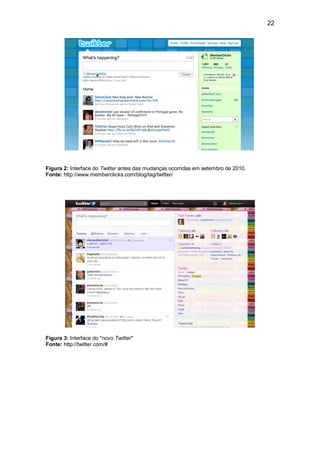 22




Figura 2: Interface do Twitter antes das mudanças ocorridas em setembro de 2010.
Fonte: http://www.memberclicks.com/blog/tag/twitter/




Figura 3: Interface do "novo Twitter"
Fonte: http://twitter.com/#
 