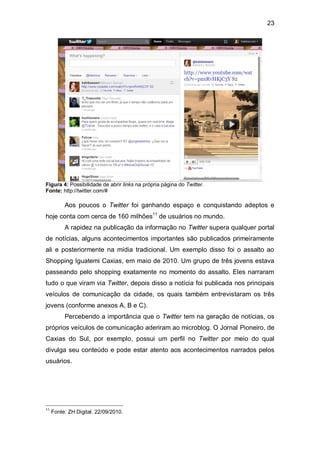 23




Figura 4: Possibilidade de abrir links na própria página do Twitter.
Fonte: http://twitter.com/#

          Aos poucos o Twitter foi ganhando espaço e conquistando adeptos e
hoje conta com cerca de 160 milhões11 de usuários no mundo.
          A rapidez na publicação da informação no Twitter supera qualquer portal
de notícias, alguns acontecimentos importantes são publicados primeiramente
ali e posteriormente na mídia tradicional. Um exemplo disso foi o assalto ao
Shopping Iguatemi Caxias, em maio de 2010. Um grupo de três jovens estava
passeando pelo shopping exatamente no momento do assalto. Eles narraram
tudo o que viram via Twitter, depois disso a notícia foi publicada nos principais
veículos de comunicação da cidade, os quais também entrevistaram os três
jovens (conforme anexos A, B e C).
          Percebendo a importância que o Twitter tem na geração de notícias, os
próprios veículos de comunicação aderiram ao microblog. O Jornal Pioneiro, de
Caxias do Sul, por exemplo, possui um perfil no Twitter por meio do qual
divulga seu conteúdo e pode estar atento aos acontecimentos narrados pelos
usuários.




11
     Fonte: ZH Digital. 22/09/2010.
 