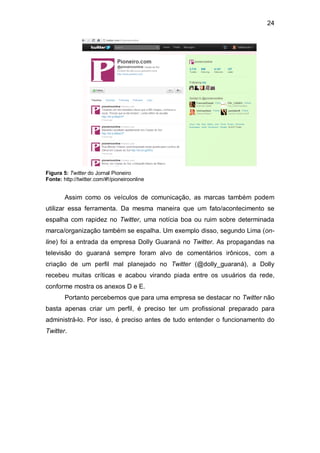 24




Figura 5: Twitter do Jornal Pioneiro
Fonte: http://twitter.com/#!/pioneiroonline


        Assim como os veículos de comunicação, as marcas também podem
utilizar essa ferramenta. Da mesma maneira que um fato/acontecimento se
espalha com rapidez no Twitter, uma notícia boa ou ruim sobre determinada
marca/organização também se espalha. Um exemplo disso, segundo Lima (on-
line) foi a entrada da empresa Dolly Guaraná no Twitter. As propagandas na
televisão do guaraná sempre foram alvo de comentários irônicos, com a
criação de um perfil mal planejado no Twitter (@dolly_guaraná), a Dolly
recebeu muitas críticas e acabou virando piada entre os usuários da rede,
conforme mostra os anexos D e E.
        Portanto percebemos que para uma empresa se destacar no Twitter não
basta apenas criar um perfil, é preciso ter um profissional preparado para
administrá-lo. Por isso, é preciso antes de tudo entender o funcionamento do
Twitter.
 