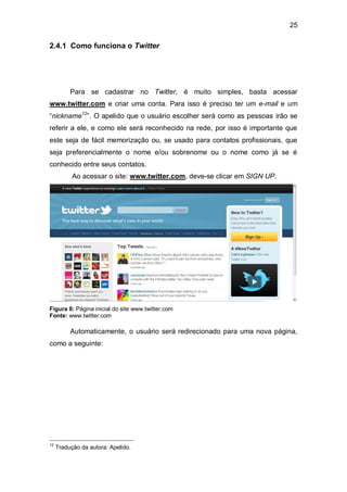 25

2.4.1 Como funciona o Twitter




          Para se cadastrar no Twitter, é muito simples, basta acessar
www.twitter.com e criar uma conta. Para isso é preciso ter um e-mail e um
“nickname12”. O apelido que o usuário escolher será como as pessoas irão se
referir a ele, e como ele será reconhecido na rede, por isso é importante que
este seja de fácil memorização ou, se usado para contatos profissionais, que
seja preferencialmente o nome e/ou sobrenome ou o nome como já se é
conhecido entre seus contatos.
           Ao acessar o site: www.twitter.com, deve-se clicar em SIGN UP.




Figura 6: Página inicial do site www.twitter.com
Fonte: www.twitter.com

          Automaticamente, o usuário será redirecionado para uma nova página,
como a seguinte:




12
     Tradução da autora: Apelido.
 