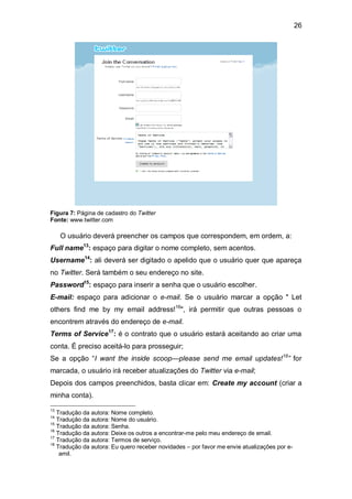 26




Figura 7: Página de cadastro do Twitter
Fonte: www.twitter.com

     O usuário deverá preencher os campos que correspondem, em ordem, a:
Full name13: espaço para digitar o nome completo, sem acentos.
Username14: ali deverá ser digitado o apelido que o usuário quer que apareça
no Twitter. Será também o seu endereço no site.
Password15: espaço para inserir a senha que o usuário escolher.
E-mail: espaço para adicionar o e-mail. Se o usuário marcar a opção " Let
others find me by my email address!16", irá permitir que outras pessoas o
encontrem através do endereço de e-mail.
Terms of Service17: é o contrato que o usuário estará aceitando ao criar uma
conta. É preciso aceitá-lo para prosseguir;
Se a opção “I want the inside scoop—please send me email updates!18” for
marcada, o usuário irá receber atualizações do Twitter via e-mail;
Depois dos campos preenchidos, basta clicar em: Create my account (criar a
minha conta).
13
   Tradução da autora: Nome completo.
14
   Tradução da autora: Nome do usuário.
15
   Tradução da autora: Senha.
16
   Tradução da autora: Deixe os outros a encontrar-me pelo meu endereço de email.
17
   Tradução da autora: Termos de serviço.
18
   Tradução da autora: Eu quero receber novidades – por favor me envie atualizações por e-
    amil.
 
