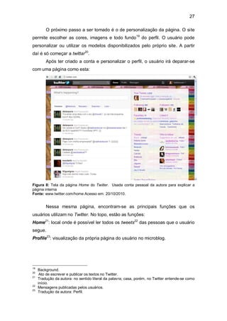 27

         O próximo passo a ser tomado é o de personalização da página. O site
permite escolher as cores, imagens e todo fundo19 do perfil. O usuário pode
personalizar ou utilizar os modelos disponibilizados pelo próprio site. A partir
daí é só começar a twittar20.
         Após ter criado a conta e personalizar o perfil, o usuário irá deparar-se
com uma página como esta:




Figura 8: Tela da página Home do Twiiter. Usada conta pessoal da autora para explicar a
página interna
Fonte: www.twitter.com/home Acesso em: 20/10/2010.


         Nessa mesma página, encontram-se as principais funções que os
usuários utilizam no Twitter. No topo, estão as funções:
Home21: local onde é possível ler todos os tweets22 das pessoas que o usuário
segue.
Profile23: visualização da própria página do usuário no microblog.




19
     Background.
20
      Ato de escrever e publicar os textos no Twitter.
21
     Tradução da autora: no sentido literal da palavra; casa, porém, no Twitter entende-se como
     início.
22
     Mensagens publicadas pelos usuários.
23
     Tradução da autora: Perfil.
 