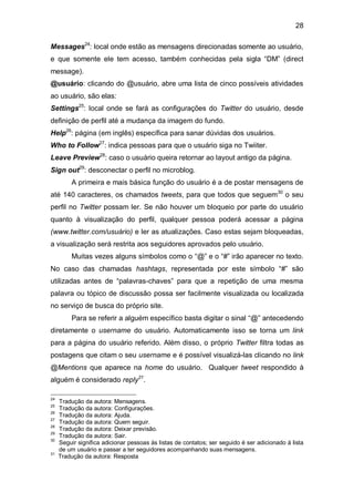 28

Messages24: local onde estão as mensagens direcionadas somente ao usuário,
e que somente ele tem acesso, também conhecidas pela sigla “DM” (direct
message).
@usuário: clicando do @usuário, abre uma lista de cinco possíveis atividades
ao usuário, são elas:
Settings25: local onde se fará as configurações do Twitter do usuário, desde
definição de perfil até a mudança da imagem do fundo.
Help26: página (em inglês) específica para sanar dúvidas dos usuários.
Who to Follow27: indica pessoas para que o usuário siga no Twiiter.
Leave Preview28: caso o usuário queira retornar ao layout antigo da página.
Sign out29: desconectar o perfil no microblog.
          A primeira e mais básica função do usuário é a de postar mensagens de
até 140 caracteres, os chamados tweets, para que todos que seguem30 o seu
perfil no Twitter possam ler. Se não houver um bloqueio por parte do usuário
quanto à visualização do perfil, qualquer pessoa poderá acessar a página
(www.twitter.com/usuário) e ler as atualizações. Caso estas sejam bloqueadas,
a visualização será restrita aos seguidores aprovados pelo usuário.
          Muitas vezes alguns símbolos como o “@” e o “#” irão aparecer no texto.
No caso das chamadas hashtags, representada por este símbolo “#” são
utilizadas antes de “palavras-chaves” para que a repetição de uma mesma
palavra ou tópico de discussão possa ser facilmente visualizada ou localizada
no serviço de busca do próprio site.
          Para se referir a alguém específico basta digitar o sinal “@” antecedendo
diretamente o username do usuário. Automaticamente isso se torna um link
para a página do usuário referido. Além disso, o próprio Twitter filtra todas as
postagens que citam o seu username e é possível visualizá-las clicando no link
@Mentions que aparece na home do usuário. Qualquer tweet respondido à
alguém é considerado reply31.

24
     Tradução da autora: Mensagens.
25
     Tradução da autora: Configurações.
26
     Tradução da autora: Ajuda.
27
     Tradução da autora: Quem seguir.
28
     Tradução da autora: Deixar previsão.
29
     Tradução da autora: Sair.
30
     Seguir significa adicionar pessoas às listas de contatos; ser seguido é ser adicionado à lista
     de um usuário e passar a ter seguidores acompanhando suas mensagens.
31
     Tradução da autora: Resposta
 