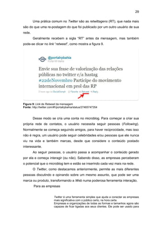 29

        Uma prática comum no Twitter são as retwittagens (RT), que nada mais
são do que uma re-postagem do que foi publicado por um outro usuário de sua
rede.
        Geralmente recebem a sigla “RT” antes da mensagem, mas também
pode-se clicar no link “retweet”, como mostra a figura 9.




Figura 9: Link de Retweet da mensagem
Fonte: http://twitter.com/#!/portalrpbahia/status/27465747354



        Desse modo se cria uma conta no microblog. Para começar a criar sua
própria rede de contatos, o usuário necessita seguir pessoas (Following).
Normalmente se começa seguindo amigos, para haver reciprocidade, mas isso
não é regra, um usuário pode seguir celebridades e/ou pessoas que ele nunca
viu na vida e também marcas, desde que considere o conteúdo postado
interessante.
        Ao seguir pessoas, o usuário passa a acompanhar o conteúdo gerado
por ela e começa interagir (ou não). Sabendo disso, as empresas perceberam
o potencial que o microblog tem e estão se inserindo cada vez mais na rede.
        O Twitter, como destacamos anteriormente, permite as mais diferentes
pessoas discutindo e opinando sobre um mesmo assunto, que pode ser uma
marca ou produto, transformando a Web numa poderosa ferramenta interação.
        Para as empresas


                         Twitter é uma ferramenta simples que ajuda a conectar as empresas
                         mais significativa com o público certo, na hora certa.
                         Empresas e organizações de todas as formas e tamanhos agora são
                         capazes de ficar ligadas aos seus clientes. Ele pode ser usado para
 