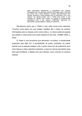 30

                    obter informações rapidamente e compartilhar com pessoas
                    interessadas em sua empresa, recolher informação sobre o mercado
                    em tempo real e obter feedback, construir relacionamentos com
                    clientes, parceiros e outras pessoas que se preocupam com o seu
                    negócio. Os clientes podem usar o Twitter para contar à uma
                    empresa (ou alguém) que tiveram um grande ou decepcionante
                    experiência com o seu negócio. (TWITTER, disponível em
                    http://twitter.com/about#about, acesso em 20/06/10).


      Percebemos assim que o Twitter é uma mídia social muito relevante.
“Vivemos numa época em que simples cidadãos têm o poder de conduzir
informações para as massas como nunca antes [...] o futuro pertence àqueles
que adotam a mídia social como parte habitual de sua vida”. (COMM, 2009, p.
XXIII).
      O Twitter é uma ferramenta que demonstra, na prática, a interatividade
propiciada pela Web 2.0. A possibilidade de postar conteúdos via celular
permite que as pessoas estejam vinte e quatro horas por dia publicando seus
micro textos na rede e gerando conteúdos, e assim as marcas aproveitam esse
meio para fortalecer a relação com seus clientes, como veremos no próximo
capítulo.
 