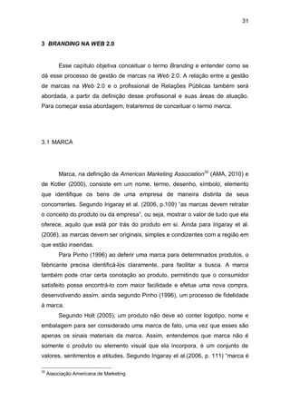 31


3 BRANDING NA WEB 2.0


          Esse capítulo objetiva conceituar o termo Branding e entender como se
dá esse processo de gestão de marcas na Web 2.0. A relação entre a gestão
de marcas na Web 2.0 e o profissional de Relações Públicas também será
abordada, a partir da definição desse profissional e suas áreas de atuação.
Para começar essa abordagem, trataremos de conceituar o termo marca.




3.1 MARCA




          Marca, na definição da American Marketing Association32 (AMA, 2010) e
de Kotler (2000), consiste em um nome, termo, desenho, símbolo, elemento
que identifique os bens de uma empresa de maneira distinta de seus
concorrentes. Segundo Irigaray et al. (2006, p.109) “as marcas devem retratar
o conceito do produto ou da empresa”, ou seja, mostrar o valor de tudo que ela
oferece, aquilo que está por trás do produto em si. Ainda para Irigaray et al.
(2006), as marcas devem ser originais, simples e condizentes com a região em
que estão inseridas.
          Para Pinho (1996) ao deferir uma marca para determinados produtos, o
fabricante precisa identificá-los claramente, para facilitar a busca. A marca
também pode criar certa conotação ao produto, permitindo que o consumidor
satisfeito possa encontrá-lo com maior facilidade e efetue uma nova compra,
desenvolvendo assim, ainda segundo Pinho (1996), um processo de fidelidade
à marca.
          Segundo Holt (2005), um produto não deve só conter logotipo, nome e
embalagem para ser considerado uma marca de fato, uma vez que esses são
apenas os sinais materiais da marca. Assim, entendemos que marca não é
somente o produto ou elemento visual que ela incorpora, é um conjunto de
valores, sentimentos e atitudes. Segundo Irigaray et al.(2006, p. 111) “marca é

32
     Associação Americana de Marketing.
 