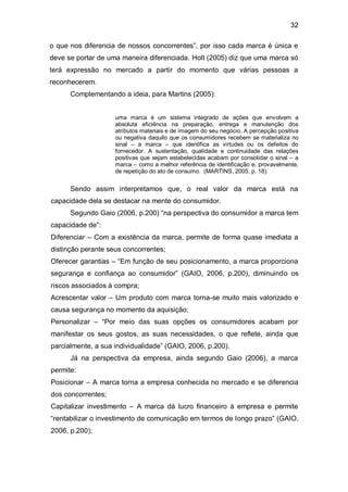 32

o que nos diferencia de nossos concorrentes”, por isso cada marca é única e
deve se portar de uma maneira diferenciada. Holt (2005) diz que uma marca só
terá expressão no mercado a partir do momento que várias pessoas a
reconhecerem.
      Complementando a ideia, para Martins (2005):


                    uma marca é um sistema integrado de ações que envolvem a
                    absoluta eficiência na preparação, entrega e manutenção dos
                    atributos materiais e de imagem do seu negócio. A percepção positiva
                    ou negativa daquilo que os consumidores recebem se materializa no
                    sinal – a marca – que identifica as virtudes ou os defeitos do
                    fornecedor. A sustentação, qualidade e continuidade das relações
                    positivas que sejam estabelecidas acabam por consolidar o sinal – a
                    marca – como a melhor referência de identificação e, provavelmente,
                    de repetição do ato de consumo. (MARTINS, 2005, p. 18).


      Sendo assim interpretamos que, o real valor da marca está na
capacidade dela se destacar na mente do consumidor.
      Segundo Gaio (2006, p.200) “na perspectiva do consumidor a marca tem
capacidade de”:
Diferenciar – Com a existência da marca, permite de forma quase imediata a
distinção perante seus concorrentes;
Oferecer garantias – “Em função de seu posicionamento, a marca proporciona
segurança e confiança ao consumidor” (GAIO, 2006, p.200), diminuindo os
riscos associados à compra;
Acrescentar valor – Um produto com marca torna-se muito mais valorizado e
causa segurança no momento da aquisição;
Personalizar – “Por meio das suas opções os consumidores acabam por
manifestar os seus gostos, as suas necessidades, o que reflete, ainda que
parcialmente, a sua individualidade” (GAIO, 2006, p.200).
      Já na perspectiva da empresa, ainda segundo Gaio (2006), a marca
permite:
Posicionar – A marca torna a empresa conhecida no mercado e se diferencia
dos concorrentes;
Capitalizar investimento – A marca dá lucro financeiro à empresa e permite
“rentabilizar o investimento de comunicação em termos de longo prazo” (GAIO,
2006, p.200);
 