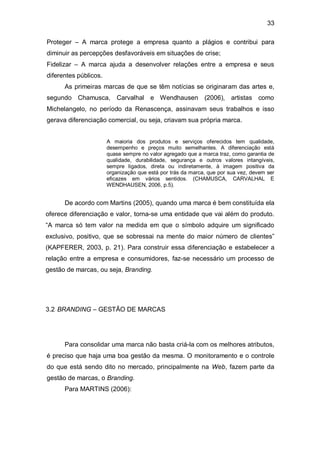 33

Proteger – A marca protege a empresa quanto a plágios e contribui para
diminuir as percepções desfavoráveis em situações de crise;
Fidelizar – A marca ajuda a desenvolver relações entre a empresa e seus
diferentes públicos.
      As primeiras marcas de que se têm notícias se originaram das artes e,
segundo Chamusca, Carvalhal e Wendhausen (2006), artistas como
Michelangelo, no período da Renascença, assinavam seus trabalhos e isso
gerava diferenciação comercial, ou seja, criavam sua própria marca.


                       A maioria dos produtos e serviços oferecidos tem qualidade,
                       desempenho e preços muito semelhantes. A diferenciação está
                       quase sempre no valor agregado que a marca traz, como garantia de
                       qualidade, durabilidade, segurança e outros valores intangíveis,
                       sempre ligados, direta ou indiretamente, à imagem positiva da
                       organização que está por trás da marca, que por sua vez, devem ser
                       eficazes em vários sentidos. (CHAMUSCA, CARVALHAL E
                       WENDHAUSEN, 2006, p.5).


      De acordo com Martins (2005), quando uma marca é bem constituída ela
oferece diferenciação e valor, torna-se uma entidade que vai além do produto.
“A marca só tem valor na medida em que o símbolo adquire um significado
exclusivo, positivo, que se sobressai na mente do maior número de clientes”
(KAPFERER, 2003, p. 21). Para construir essa diferenciação e estabelecer a
relação entre a empresa e consumidores, faz-se necessário um processo de
gestão de marcas, ou seja, Branding.




3.2 BRANDING – GESTÃO DE MARCAS




      Para consolidar uma marca não basta criá-la com os melhores atributos,
é preciso que haja uma boa gestão da mesma. O monitoramento e o controle
do que está sendo dito no mercado, principalmente na Web, fazem parte da
gestão de marcas, o Branding.
      Para MARTINS (2006):
 