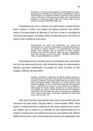 34

                     Branding é o conjunto de ações ligadas à administração das marcas.
                     São ações que, tomadas com conhecimento e competência, levam as
                     marcas além da sua natureza econômica, passando a fazer parte da
                     cultura, e influenciar a vida das pessoas. Ações com a capacidade de
                     simplificar e enriquecer nossas vidas num mundo cada vez mais
                     confuso e complexo. (MARTINS, 2006, p.8).


      O Branding surgiu com o intuito de criar aproximação e relacionamento
entre o cliente e a marca, uma relação não apenas comercial, mas também
afetiva. O principal objetivo do Branding é o de fixar o nome e a reputação de
uma marca para alguém. Guimarães (2003) complementa que é uma forma de
pensar e agir a respeito de uma marca.


                     Gerenciamento de marca visa desenvolver nas mentes dos
                     consumidores um conjunto de percepções e atitudes relacionadas a
                     um produto ou serviço, levando a um comportamento de compra
                     positivo. Para conseguir isso, os gerentes de marca precisam
                     conhecer quem são seus clientes, quais são suas necessidades,
                     como eles compram e assim por diante. (STONE; WOODCOCK,
                     1998, p. 6 apud DAMBRÓS, p.33, 2007).


      O Branding pode ser entendido como as associações que o consumidor
faz com uma determinada marca e está diretamente ligado ao relacionamento
afetuoso, que gera confiabilidade. A evolução da marca se divide em três
estágios, conforme cita Silva (2007):


                     assertivo, assimilativo e absorvitivo. No primeiro estágio assertivo, a
                     marca fala para o consumidor, comunica seu ponto de vista, dizendo
                     que são as melhores e que basta confiar nelas para se fazer à coisa
                     certa. No segundo estágio, assimilativo, as marcas assumem uma
                     posição de diálogo, em que o cliente pensa que pode ser importante
                     para o crescimento da marca (é uma relação de igualdade e
                     participação). No terceiro estagio, absorvitivo, as marcas assumem
                     uma posição de convívio, tornam-se parte da vida do consumidor,
                     motivando-o não só a utilizar sua marca, mas tudo o que se relaciona
                     a ela. E isso é o que define o branding, a fidelidade do cliente pela
                     marca. (SILVA, 2007, p.3).


      Todo valor financeiro proporcionado pela marca é reconhecido pelo que
chamamos de brand equity. Segundo Aaker e Joachimsthaler (2002), brand
equity é o conjunto de ativos e passivos de uma marca, ligadas ao seu nome e
seu símbolo, que se somam ou se subtraem do valor proporcionado por um
produto ou serviço para uma empresa e/ou para os consumidores dela. Martins
(2006) menciona que o que o brand equity faz é apenas uma organização mais
 