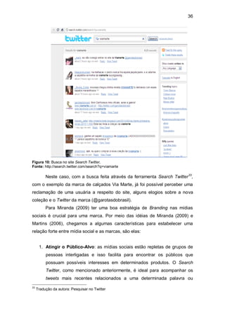 36




Figura 10: Busca no site Search Twitter.
Fonte: http://search.twitter.com/search?q=viamarte

          Neste caso, com a busca feita através da ferramenta Search Twitter 33,
com o exemplo da marca de calçados Via Marte, já foi possível perceber uma
reclamação de uma usuária a respeito do site, alguns elogios sobre a nova
coleção e o Twitter da marca (@garotasdobrasil).
          Para Miranda (2009) ter uma boa estratégia de Branding nas mídias
sociais é crucial para uma marca. Por meio das idéias de Miranda (2009) e
Martins (2006), chegamos a algumas características para estabelecer uma
relação forte entre mídia social e as marcas, são elas:


      1. Atingir o Público-Alvo: as mídias sociais estão repletas de grupos de
          pessoas interligadas e isso facilita para encontrar os públicos que
          possuam possíveis interesses em determinados produtos. O Search
          Twitter, como mencionado anteriormente, é ideal para acompanhar os
          tweets mais recentes relacionados a uma determinada palavra ou
33
     Tradução da autora: Pesquisar no Twitter
 