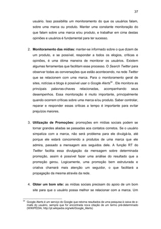 37

         usuário. Isso possibilita um monitoramento do que os usuários falam,
         sobre uma marca ou produto. Manter uma constante monitoração do
         que falam sobre uma marca e/ou produto, e trabalhar em cima destas
         opiniões e usuários é fundamental para ter sucesso.


     2. Monitoramento das mídias: manter-se informado sobre o que dizem de
         um produto, e se possível, responder a todos os elogios, críticas e
         opiniões, é uma ótima maneira de monitorar os usuários. Existem
         algumas ferramentas que facilitam esse processo. O Search Twitter para
         observar todas as conversações que estão acontecendo, na rede Twitter
         que se relacionem com uma marca. Para o monitoramento geral de
         sites, notícias e blogs é possível usar o Google Alerts34 . Ele monitora as
         principais     palavras-chaves        relacionadas,      acompanhando          seus
         desempenhos. Essa monitoração é muito importante, principalmente
         quando ocorrem críticas sobre uma marca e/ou produto. Saber controlar,
         reparar e responder essas críticas a tempo é importante para evitar
         prejuízos maiores.


     3. Utilização de Promoções: promoções em mídias sociais podem se
         tornar grandes aliadas se passadas aos contatos corretos. Se o usuário
         simpatiza com a marca, não será problema para ele divulgá-la, até
         porque ele estará concorrendo a produtos de uma marca que ele
         admira, passado a mensagem aos seguidos dele. A função RT do
         Twitter facilita essa divulgação da mensagem sobre determinada
         promoção, assim é possível fazer uma análise do resultado que a
         promoção gerou. Logicamente, uma promoção bem estruturada e
         criativa chamará mais atenção um seguidor, o que facilitará a
         propagação da mesma através da rede.


     4. Obter um bom site: as mídias sociais precisam do apoio de um bom
         site para que o usuário possa melhor se relacionar com a marca. Um


34
     Google Alerts é um serviço do Google que retorna resultados de uma pesquisa à caixa de e-
     mails do usuário, sempre que for encontrada nova citação de um termo pré-determinado
     (WIKIPÉDIA, http://pt.wikipedia.org/wiki/Google_Alerts)
 