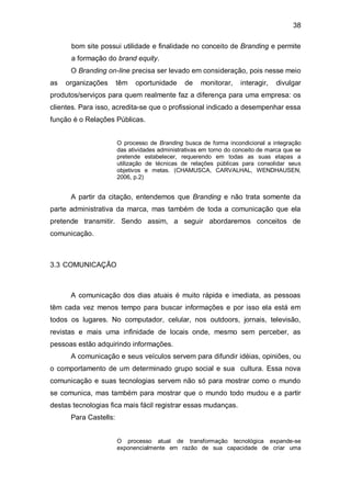 38

      bom site possui utilidade e finalidade no conceito de Branding e permite
      a formação do brand equity.
      O Branding on-line precisa ser levado em consideração, pois nesse meio
as   organizações      têm   oportunidade      de    monitorar,    interagir,   divulgar
produtos/serviços para quem realmente faz a diferença para uma empresa: os
clientes. Para isso, acredita-se que o profissional indicado a desempenhar essa
função é o Relações Públicas.


                       O processo de Branding busca de forma incondicional a integração
                       das atividades administrativas em torno do conceito de marca que se
                       pretende estabelecer, requerendo em todas as suas etapas a
                       utilização de técnicas de relações públicas para consolidar seus
                       objetivos e metas. (CHAMUSCA, CARVALHAL, WENDHAUSEN,
                       2006, p.2)


      A partir da citação, entendemos que Branding e não trata somente da
parte administrativa da marca, mas também de toda a comunicação que ela
pretende transmitir. Sendo assim, a seguir abordaremos conceitos de
comunicação.



3.3 COMUNICAÇÃO



      A comunicação dos dias atuais é muito rápida e imediata, as pessoas
têm cada vez menos tempo para buscar informações e por isso ela está em
todos os lugares. No computador, celular, nos outdoors, jornais, televisão,
revistas e mais uma infinidade de locais onde, mesmo sem perceber, as
pessoas estão adquirindo informações.
      A comunicação e seus veículos servem para difundir idéias, opiniões, ou
o comportamento de um determinado grupo social e sua cultura. Essa nova
comunicação e suas tecnologias servem não só para mostrar como o mundo
se comunica, mas também para mostrar que o mundo todo mudou e a partir
destas tecnologias fica mais fácil registrar essas mudanças.
      Para Castells:


                       O processo atual de transformação tecnológica expande-se
                       exponencialmente em razão de sua capacidade de criar uma
 