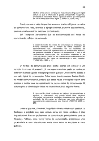39

                     interface entre campos tecnológicos mediante uma linguagem digital
                     comum na qual a informação é gerada, armazenada, recuperada,
                     processada e transmitida. Assim, é possível afirmar que interagimos
                     em um mundo que se tornou digital. (CASTELLS, 2000, p. 68)


      O autor remete a ideia de que vivemos numa era tecnológica e os meios
de comunicação, rádio, televisão e a própria internet, difundem esclarecimento,
gerando uma busca ainda maior por conhecimento.
      Em Thompson, percebemos que as transformações dos meios de
comunicação, refletem na sociedade:


                     O desenvolvimento dos meios de comunicação se entrelaçou de
                     maneira complexa com o número de outros processos de
                     desenvolvimento que, considerados em sua totalidade, se
                     constituíram naquilo que hoje chamamos de “modernidade”. Por isso,
                     se quisermos entender a natureza da modernidade – isto é, as
                     características institucionais das sociedades modernas e as
                     condições de vida criadas por ela – devemos dar um lugar central ao
                     desenvolvimento dos meios de comunicação e seus impactos.
                     (THOMPSON, 1998, p. 12)


      O modelo de comunicação onde existia apenas um emissor e um
receptor tornou-se ultrapassado, já que agora o emissor pode ser vários ou
estar em diversos lugares e receptor pode ser qualquer um que tenha acesso a
um meio digital de comunicação. Sobre essas transformações, Fortes (2003),
no modelo comunicacional, acredita que essas novas tecnologias surgem para
agregar e auxiliar para ao crescimento de novos meios de comunicação. O
autor explica a comunicação virtual na sociedade atual da seguinte forma:


                     A comunicação virtual circula em um conjunto de computadores e
                     serviços, o ciberespaço, um mundo virtual onde transitam
                     informações corriqueiras e inusitadas. As pessoas que compõem a
                     sociedade da informação se relacionam por meio eletrônicos,
                     essencialmente proporcionados pela Internet. (FORTES, 2003, p.
                     242)


      O fato é que hoje, a Internet, faz parte da vida da maioria das pessoas. A
facilidade e agilidade que esse veículo gerou em nosso cotidiano é algo
inquestionável. Para os profissionais de comunicação, principalmente para os
Relações Públicas, essa “nova” forma de comunicação, proporciona uma
proximidade e uma interatividade ainda maior entre as empresas e seus
públicos.
 