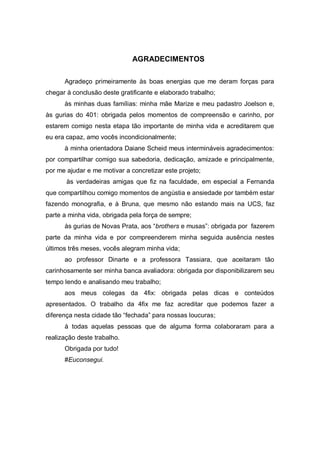 AGRADECIMENTOS

      Agradeço primeiramente às boas energias que me deram forças para
chegar à conclusão deste gratificante e elaborado trabalho;
      às minhas duas famílias: minha mãe Marize e meu padastro Joelson e,
às gurias do 401: obrigada pelos momentos de compreensão e carinho, por
estarem comigo nesta etapa tão importante de minha vida e acreditarem que
eu era capaz, amo vocês incondicionalmente;
      à minha orientadora Daiane Scheid meus intermináveis agradecimentos:
por compartilhar comigo sua sabedoria, dedicação, amizade e principalmente,
por me ajudar e me motivar a concretizar este projeto;
       às verdadeiras amigas que fiz na faculdade, em especial a Fernanda
que compartilhou comigo momentos de angústia e ansiedade por também estar
fazendo monografia, e à Bruna, que mesmo não estando mais na UCS, faz
parte a minha vida, obrigada pela força de sempre;
      às gurias de Novas Prata, aos “brothers e musas”: obrigada por fazerem
parte da minha vida e por compreenderem minha seguida ausência nestes
últimos três meses, vocês alegram minha vida;
      ao professor Dinarte e a professora Tassiara, que aceitaram tão
carinhosamente ser minha banca avaliadora: obrigada por disponibilizarem seu
tempo lendo e analisando meu trabalho;
      aos meus colegas da 4fix: obrigada pelas dicas e conteúdos
apresentados. O trabalho da 4fix me faz acreditar que podemos fazer a
diferença nesta cidade tão “fechada” para nossas loucuras;
      à todas aquelas pessoas que de alguma forma colaboraram para a
realização deste trabalho.
      Obrigada por tudo!
      #Euconsegui.
 