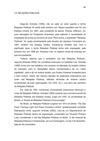 40

3.4 RELAÇÕES PÚBLICAS




      Segundo Andrade (1993), não se sabe ao certo quando o termo
Relações Públicas foi usado pela primeira vez. Alguns acreditam que foi nos
Estados Unidos, em 1807, pelo presidente da época, Thomaz Jefferson, em
uma mensagem ao Congresso Americano para salientar a necessidade de
prestações de contas do Governo ao povo. Para outros, a expressão “Relações
Públicas”, foi usada primeiramente pelo Anuário de Literatura Ferroviária em
1897, também nos Estados Unidos. Comenta-se também que, com o
significado atual, o termo Relações Públicas tenha sido empregado, pela
primeira vez, em 1906 por Theodore Vail, no relatório anual da empresa em
que era presidente.
      Todavia, sabe-se que o verdadeiro “pai das Relações Públicas”,
segundo Andrade (2003), foi o jornalista americano Ivy Ledbetter Lee. Andrade
(1993) conta que Lee trabalhou com sucesso na alteração da imagem pública
do milionário John D. Rockefeller Sênior, transformado-a de um “velho
capitalista”, para a de um amável ancião, que fundou inúmeras fundações para
o bem comum. Assim, ele chamou atenção de poderosos empresários que
viram nas Relações Públicas, métodos eficientes de resolver pontos
fundamentais de suas organizações. Em 1916, Ivy L. Lee abriu seu escritório
de Relações Públicas.
      Por volta de 1935, numerosas universidades americanas ofereciam o
curso de Relações Públicas. Andrade (1993) comenta que a primeira escola de
Relações Públicas dos Estados Unidos, surgiu em 1947, na universidade de
Boston, a “Escola de Relações Públicas e Comunicação”.
      No Brasil, as Relações Públicas surgiram em 1914 na extinta “The San
Paulo Tramway Light and Power Company Limited” (posteriormente nomeada
Eletropaulo) onde, segundo Andrade (2003), criou-se um Departamento de
Relações Públicas dentro da organização, comandado por Eduardo Pinheiro
Lobo, considerado o “pai das Relações Públicas no Brasil”. O dia nacional de
Relações Públicas é comemorado, em sua homenagem, no dia 2 de dezembro,
data do seu aniversário.
 