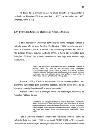 41

       “O Brasil foi a primeira nação no globo terrestre a regulamentar a
profissão de Relações Públicas, pela Lei n. 5.377, de dezembro de 1967”.
(Andrade, 1993, p.75.)




3.4.1 Definições, funções e objetivos de Relações Púbicas.




     É difícil estabelecer uma única definição para termo Relações Públicas e
delimitar quais são as suas funções. Em Simões (1995), percebemos que o
termo é polissêmico, isto é, a palavra possui vários significados. Em 1952 só
nos Estados Unidos, segundo Andrade (2003), já havia 987 definições para
Relações Públicas. No entanto, acreditamos que hoje este número seja
incalculável.


                     É certo que a confusão acarretada pelo termo “Relações Públicas” é
                     produto direto do fato de se empregar essa expressão,
                     indiscriminadamente, como causa e efeito. Procura-se designar
                     “relações públicas” tanto para as relações que devem existir entre as
                     empresas e os seus públicos, como para os fatores que venham a
                     influir nessa relação. (ANDRADE, 1993, p. 30).


       Andrade (2003, p.30) ainda ressalta que “o termo relações públicas” tem
diferentes significados para diferentes pessoas, estando ainda longe de se
encontrar uma significação pacífica para a expressão”.
       Andrade (1993) cita a definição oficial da Associação Brasileira de
Relações Públicas de que:


                     Entende-se por Relações Públicas o esforço deliberado, planificado,
                     coeso e contínuo da alta administração, para estabelecer e manter
                     uma compreensão mútua entre uma organização, pública ou privada,
                     e seu pessoal, assim como entre essa organização e todos os grupos
                     aos quais está ligada, direta ou indiretamente. (ANDRADE, 1993,
                     p.41).


       Para o presente trabalho, entendemos Relações Públicas como na
definição feita por Holtz (1999, p. xv apud PINHO 2003, p.10), enquanto
“atividade de administração estratégica dos contatos e relacionamento entre
 