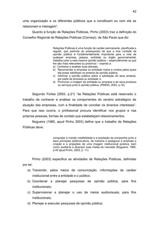 42

uma organização e os diferentes públicos que a constituem ou com ela se
relacionam e interagem”.
       Quanto à função de Relações Públicas, Pinho (2003) traz a definição do
Conselho Regional de Relações Públicas (Conrerp), de São Paulo que diz:


                         Relações Públicas é uma função de caráter permanente, planificada e
                         regular, que partindo do pressuposto de que a boa vontade da
                         opinião pública é fundamentalmente importante para a vida de
                         qualquer empresa, pessoa, entidade ou órgão governamental,
                         trabalha junto a esta mesma opinião pública – essencialmente os que
                         lhe são mais relevantes ou próximos – visando a:
                         a) Conhecer e analisar suas atitudes;
                         b) Recomendar à empresa ou entidade meios e modos pelos quais
                             ela possa satisfazer os anseios da opinião pública;
                         c) Informar a opinião pública sobre a satisfação de seus anseios,
                             por parte da empresa ou entidade; e
                         d) Promover a imagem da entidade ou empresa e de seus produtos
                             ou serviços junto à opinião pública. (PINHO, 2003, p.10).


       Segundo Fortes (2003, p.21) “às Relações Públicas está reservado o
trabalho de conhecer e analisar os componentes do cenário estratégico de
atuação das empresas, com a finalidade de conciliar os diversos interesses”.
Para que isso ocorra, o profissional procura identificar nos grupos e nas
próprias pessoas, formas de contato que estabeleçam relacionamentos.
       Nogueira (1985, apud Pinho 2003) define que o trabalho de Relações
Públicas deve:


                         conquistar e manter credibilidade e a aceitação da companhia junto a
                         seus principais públicos-alvos, de maneira a assegurar a empresa a
                         criação e a projeções de uma imagem institucional positiva, bem
                         como auxiliá-la a alcançar suas metas de mercado (Nogueira, 1985,
                         p.45 apud Pinho, 2003, p. 11).


       Pinho (2003) especifica as atividades de Relações Públicas, definidas
por lei:
   a) Transmitir, pelos meios de comunicação, informações de caráter
       institucional entre a entidade e o público;
   b) Coordenar e planejar pesquisas de opinião pública, para fins
       institucionais;
   c) Supervisionar e planejar o uso de meios audiovisuais, para fins
       institucionais;
   d) Planejar e executar pesquisas de opinião pública;
 