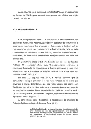 44

       Assim notamos que o profissional de Relações Públicas precisa dominar
as técnicas da Web 2.0 para conseguir desempenhar com eficácia sua função
de gestor de marcas.




3.4.2 Relações Públicas 2.0




       Com o surgimento da Web 2.0, a comunicação e o relacionamento com
os públicos mudou. Para Kotler (2006), o objetivo desse tipo de comunicação é
desenvolver relacionamentos profundos e duradouros, e também cultivar
relacionamentos certos com o público certo. A Internet permite cada vez mais
possibilidades de interação e troca de informações entre a empresa/marca e o
consumidor, por esse motivo profissional de Relações Públicas não pode ficar
alheio a isso.
       Segundo Pinho (2003), a Web é fundamental para as ações de Relações
Públicas. O pesquisador afirma que, “tecnologicamente emergente e
promissora ferramenta de comunicação, a Internet representa o mais novo
instrumento que o profissional de relações públicas pode contar para seu
trabalho” (PINHO, 2003, p. 07).
       Na Web 2.0, segundo Vaz (2010), é possível perceber que os
consumidores desejam participar cada vez mais de todos os processos que
envolvem a marca. Entendemos que nas redes sociais isso ocorre com
freqüência, pois ali o indivíduo pode opinar a respeito das marcas, trocando
informações e conteúdos. Assim, segundo Martins (2006), se constrói a gestão
de marcas: empresas e consumidores integrados, revelando e considerando as
opiniões de ambas as partes.
       A partir dessa ideia, destacamos a necessidade da atividade de
Relações Públicas na Web 2.0. Segundo Terra (2010):


                       as Relações Públicas 2.0 se caracterizam pela atividade de mediação
                       e/ou interação por parte de organizações com seus públicos na
                       rede mundial de computadores, especialmente, no que diz respeito
                       às expressões e manifestações desses nas mídias sociais.
                       (TERRA, 2010, p.101).
 