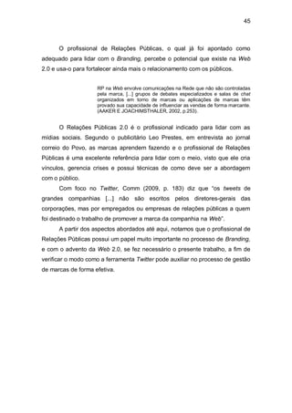 45



      O profissional de Relações Públicas, o qual já foi apontado como
adequado para lidar com o Branding, percebe o potencial que existe na Web
2.0 e usa-o para fortalecer ainda mais o relacionamento com os públicos.


                    RP na Web envolve comunicações na Rede que não são controladas
                    pela marca, [...] grupos de debates especializados e salas de chat
                    organizados em torno de marcas ou aplicações de marcas têm
                    provado sua capacidade de influenciar as vendas de forma marcante.
                    (AAKER E JOACHIMSTHALER, 2002, p.253).


      O Relações Públicas 2.0 é o profissional indicado para lidar com as
mídias sociais. Segundo o publicitário Leo Prestes, em entrevista ao jornal
correio do Povo, as marcas aprendem fazendo e o profissional de Relações
Públicas é uma excelente referência para lidar com o meio, visto que ele cria
vínculos, gerencia crises e possui técnicas de como deve ser a abordagem
com o público.
      Com foco no Twitter, Comm (2009, p. 183) diz que “os tweets de
grandes companhias [...] não são escritos pelos diretores-gerais das
corporações, mas por empregados ou empresas de relações públicas a quem
foi destinado o trabalho de promover a marca da companhia na Web”.
      A partir dos aspectos abordados até aqui, notamos que o profissional de
Relações Públicas possui um papel muito importante no processo de Branding,
e com o advento da Web 2.0, se fez necessário o presente trabalho, a fim de
verificar o modo como a ferramenta Twitter pode auxiliar no processo de gestão
de marcas de forma efetiva.
 