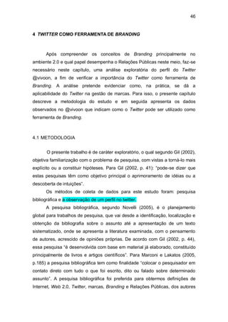 46


4 TWITTER COMO FERRAMENTA DE BRANDING



      Após compreender os conceitos de Branding principalmente no
ambiente 2.0 e qual papel desempenha o Relações Públicas neste meio, faz-se
necessário neste capítulo, uma análise exploratória do perfil do Twitter
@vivoon, a fim de verificar a importância do Twitter como ferramenta de
Branding. A análise pretende evidenciar como, na prática, se dá a
aplicabilidade do Twitter na gestão de marcas. Para isso, o presente capítulo
descreve a metodologia do estudo e em seguida apresenta os dados
observados no @vivoon que indicam como o Twitter pode ser utilizado como
ferramenta de Branding.



4.1 METODOLOGIA


       O presente trabalho é de caráter exploratório, o qual segundo Gil (2002),
objetiva familiarização com o problema de pesquisa, com vistas a torná-lo mais
explícito ou a constituir hipóteses. Para Gil (2002, p. 41): “pode-se dizer que
estas pesquisas têm como objetivo principal o aprimoramento de idéias ou a
descoberta de intuições”.
      Os métodos de coleta de dados para este estudo foram: pesquisa
bibliográfica e a observação de um perfil no twitter.
      A pesquisa bibliográfica, segundo Novelli (2005), é o planejamento
global para trabalhos de pesquisa, que vai desde a identificação, localização e
obtenção da bibliografia sobre o assunto até a apresentação de um texto
sistematizado, onde se apresenta a literatura examinada, com o pensamento
de autores, acrescido de opiniões próprias. De acordo com Gil (2002, p. 44),
essa pesquisa “é desenvolvida com base em material já elaborado, constituído
principalmente de livros e artigos científicos”. Para Marconi e Lakatos (2005,
p.185) a pesquisa bibliográfica tem como finalidade “colocar o pesquisador em
contato direto com tudo o que foi escrito, dito ou falado sobre determinado
assunto”. A pesquisa bibliográfica foi preferida para obtermos definições de
Internet, Web 2.0, Twitter, marcas, Branding e Relações Públicas, dos autores
 