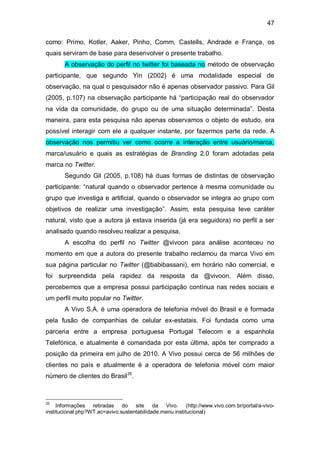 47

como: Primo, Kotler, Aaker, Pinho, Comm, Castells, Andrade e França, os
quais serviram de base para desenvolver o presente trabalho.
      A observação do perfil no twitter foi baseada no método de observação
participante, que segundo Yin (2002) é uma modalidade especial de
observação, na qual o pesquisador não é apenas observador passivo. Para Gil
(2005, p.107) na observação participante há “participação real do observador
na vida da comunidade, do grupo ou de uma situação determinada”. Desta
maneira, para esta pesquisa não apenas observamos o objeto de estudo, era
possível interagir com ele a qualquer instante, por fazermos parte da rede. A
observação nos permitiu ver como ocorre a interação entre usuário/marca,
marca/usuário e quais as estratégias de Branding 2.0 foram adotadas pela
marca no Twitter.
      Segundo Gil (2005, p.108) há duas formas de distintas de observação
participante: “natural quando o observador pertence à mesma comunidade ou
grupo que investiga e artificial, quando o observador se integra ao grupo com
objetivos de realizar uma investigação”. Assim, esta pesquisa teve caráter
natural, visto que a autora já estava inserida (já era seguidora) no perfil a ser
analisado quando resolveu realizar a pesquisa.
      A escolha do perfil no Twitter @vivoon para análise aconteceu no
momento em que a autora do presente trabalho reclamou da marca Vivo em
sua página particular no Twitter (@babibassani), em horário não comercial, e
foi surpreendida pela rapidez da resposta da @vivoon. Além disso,
percebemos que a empresa possui participação contínua nas redes sociais e
um perfil muito popular no Twitter.
      A Vivo S.A. é uma operadora de telefonia móvel do Brasil e é formada
pela fusão de companhias de celular ex-estatais. Foi fundada como uma
parceria entre a empresa portuguesa Portugal Telecom e a espanhola
Telefónica, e atualmente é comandada por esta última, após ter comprado a
posição da primeira em julho de 2010. A Vivo possui cerca de 56 milhões de
clientes no país e atualmente é a operadora de telefonia móvel com maior
número de clientes do Brasil35.



35
     Informações retiradas do site da Vivo. (http://www.vivo.com.br/portal/a-vivo-
institucional.php?WT.ac=avivo.sustentabilidade.menu.institucional)
 