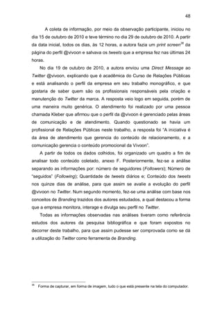 48

         A coleta de informação, por meio da observação participante, iniciou no
dia 15 de outubro de 2010 e teve término no dia 29 de outubro de 2010. A partir
da data inicial, todos os dias, às 12 horas, a autora fazia um print screen36 da
página do perfil @vivoon e salvava os tweets que a empresa fez nas últimas 24
horas.
     No dia 19 de outubro de 2010, a autora enviou uma Direct Message ao
Twitter @vivoon, explicando que é acadêmica do Curso de Relações Públicas
e está analisando o perfil da empresa em seu trabalho monográfico, e que
gostaria de saber quem são os profissionais responsáveis pela criação e
manutenção do Twitter da marca. A resposta veio logo em seguida, porém de
uma maneira muito genérica. O atendimento foi realizado por uma pessoa
chamada Kleber que afirmou que o perfil da @vivoon é gerenciado pelas áreas
de comunicação e de atendimento. Quando questionado se havia um
profissional de Relações Públicas neste trabalho, a resposta foi “A iniciativa é
da área de atendimento que gerencia do conteúdo de relacionamento, e a
comunicação gerencia o conteúdo promocional da Vivoon”.
     A partir de todos os dados colhidos, foi organizado um quadro a fim de
analisar todo conteúdo coletado, anexo F. Posteriormente, fez-se a análise
separando as informações por: número de seguidores (Followers); Número de
“seguidos” (Following); Quantidade de tweets diários e; Conteúdo dos tweets
nos quinze dias de análise, para que assim se avalie a evolução do perfil
@vivoon no Twitter. Num segundo momento, fez-se uma análise com base nos
conceitos de Branding trazidos dos autores estudados, a qual destacou a forma
que a empresa monitora, interage e divulga seu perfil no Twitter.
     Todas as informações observadas nas análises tiveram como referência
estudos dos autores da pesquisa bibliográfica e que foram expostos no
decorrer deste trabalho, para que assim pudesse ser comprovada como se dá
a utilização do Twitter como ferramenta de Branding.




36
     Forma de capturar, em forma de imagem, tudo o que está presente na tela do computador.
 