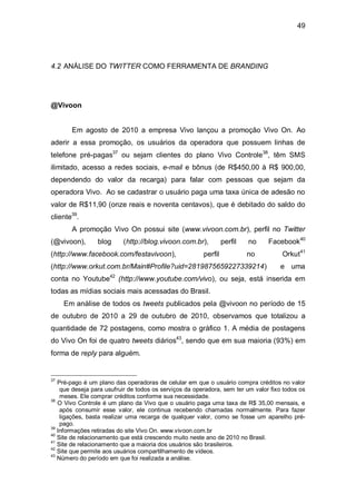 49




4.2 ANÁLISE DO TWITTER COMO FERRAMENTA DE BRANDING




@Vivoon


       Em agosto de 2010 a empresa Vivo lançou a promoção Vivo On. Ao
aderir a essa promoção, os usuários da operadora que possuem linhas de
telefone pré-pagas37 ou sejam clientes do plano Vivo Controle38, têm SMS
ilimitado, acesso a redes sociais, e-mail e bônus (de R$450,00 à R$ 900,00,
dependendo do valor da recarga) para falar com pessoas que sejam da
operadora Vivo. Ao se cadastrar o usuário paga uma taxa única de adesão no
valor de R$11,90 (onze reais e noventa centavos), que é debitado do saldo do
cliente39.
       A promoção Vivo On possui site (www.vivoon.com.br), perfil no Twitter
(@vivoon),       blog     (http://blog.vivoon.com.br),           perfil   no    Facebook40
(http://www.facebook.com/festavivoon),                  perfil            no         Orkut41
(http://www.orkut.com.br/Main#Profile?uid=2819875659227339214)                      e uma
conta no Youtube42 (http://www.youtube.com/vivo), ou seja, está inserida em
todas as mídias sociais mais acessadas do Brasil.
     Em análise de todos os tweets publicados pela @vivoon no período de 15
de outubro de 2010 a 29 de outubro de 2010, observamos que totalizou a
quantidade de 72 postagens, como mostra o gráfico 1. A média de postagens
do Vivo On foi de quatro tweets diários43, sendo que em sua maioria (93%) em
forma de reply para alguém.


37
   Pré-pago é um plano das operadoras de celular em que o usuário compra créditos no valor
    que deseja para usufruir de todos os serviços da operadora, sem ter um valor fixo todos os
    meses. Ele comprar créditos conforme sua necessidade.
38
   O Vivo Controle é um plano da Vivo que o usuário paga uma taxa de R$ 35,00 mensais, e
    após consumir esse valor, ele continua recebendo chamadas normalmente. Para fazer
    ligações, basta realizar uma recarga de qualquer valor, como se fosse um aparelho pré-
    pago.
39
   Informações retiradas do site Vivo On. www.vivoon.com.br
40
   Site de relacionamento que está crescendo muito neste ano de 2010 no Brasil.
41
   Site de relacionamento que a maioria dos usuários são brasileiros.
42
   Site que permite aos usuários compartilhamento de vídeos.
43
   Número do período em que foi realizada a análise.
 