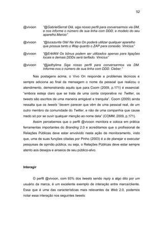 52



@vivoon      “@GabrielSerrat Olá, siga nosso perfil para conversarmos via DM,
             e nos informe o número de sua linha com DDD, e modelo do seu
             aparelho.Marcio”

@vivoon      “@lucazurita Olá! Na Vivo On poderá utilizar qualquer aparelho
             que possua tanto o Wap quanto o ZAP para conexão. Vinicius”

@vivoon      “@ErikWiil Os bônus podem ser utilizados apenas para ligações
             locais e demais DDDs será tarifado. Vinicius”

@vivoon      “@jadhylima Siga nosso perfil para conversarmos via DM.
             Informe-nos o número de sua linha com DDD. Cleber.”

      Nas postagens acima, o Vivo On responde a problemas técnicos e
sempre adiciona ao final da mensagem o nome da pessoal que realizou o
atendimento, demonstrando aquilo que para Coom (2009, p.171) é essencial:
“embora esteja claro que se trata de uma conta corporativa no Twitter, os
tweets são escritos de uma maneira amigável e tranquila”. Coom (2009) ainda
ressalta que os tweets “devem parecer que vêm de uma pessoal real, de um
outro membro da comunidade do Twitter, e não de uma companhia que cause
medo só por se ouvir qualquer menção ao nome dela” (COMM, 2009, p.171).
      Assim percebemos que o perfil @vivoon monitora e coloca em prática
ferramentas importantes do Branding 2.0 e acreditamos que o profissional de
Relações Públicas deve estar envolvido nesta ação de monitoramento, visto
que, uma de suas funções citadas por Pinho (2003) é a de planejar e executar
pesquisas de opinião pública, ou seja, o Relações Públicas deve estar sempre
atento aos desejos e anseios de seu público-alvo.




Interagir


      O perfil @vivoon, com 93% dos tweets sendo reply a algo dito por um
usuário da marca, é um excelente exemplo de interação entre marca/cliente.
Essa que é uma das características mais relevantes da Web 2.0, podemos
notar essa interação nos seguintes tweets:
 