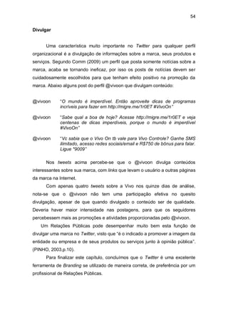 54

Divulgar


      Uma característica muito importante no Twitter para qualquer perfil
organizacional é a divulgação de informações sobre a marca, seus produtos e
serviços. Segundo Comm (2009) um perfil que posta somente notícias sobre a
marca, acaba se tornando ineficaz, por isso os posts de notícias devem ser
cuidadosamente escolhidos para que tenham efeito positivo na promoção da
marca. Abaixo alguns post do perfil @vivoon que divulgam conteúdo:


@vivoon      “O mundo é imperdível. Então aproveite dicas de programas
             incríveis para fazer em http://migre.me/1r0ET #VivoOn”

@vivoon      “Sabe qual a boa de hoje? Acesse http://migre.me/1r0ET e veja
             centenas de dicas imperdíveis, porque o mundo é imperdível
             #VivoOn”

@vivoon      “Vc sabia que o Vivo On tb vale para Vivo Controle? Ganhe SMS
             ilimitado, acesso redes sociais/email e R$750 de bônus para falar.
             Ligue *9009”

      Nos tweets acima percebe-se que o @vivoon divulga conteúdos
interessantes sobre sua marca, com links que levam o usuário a outras páginas
da marca na Internet.
      Com apenas quatro tweets sobre a Vivo nos quinze dias de análise,
nota-se que o @vivoon não tem uma participação efetiva no quesito
divulgação, apesar de que quando divulgado o conteúdo ser de qualidade.
Deveria haver maior intensidade nas postagens, para que os seguidores
percebessem mais as promoções e atividades proporcionadas pelo @vivoon.
    Um Relações Públicas pode desempenhar muito bem esta função de
divulgar uma marca no Twitter, visto que “é o indicado a promover a imagem da
entidade ou empresa e de seus produtos ou serviços junto à opinião pública”.
(PINHO, 2003,p.10).
      Para finalizar este capítulo, concluímos que o Twitter é uma excelente
ferramenta de Branding se utilizado de maneira correta, de preferência por um
profissional de Relações Públicas.
 