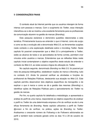 56


5 CONSIDERAÇÕES FINAIS



        O contexto atual da Internet permite que os usuários interajam de forma
intensa com pessoas e marcas. Com o surgimento do Twitter, essa interação
intensificou-se e ele se mostrou uma excelente ferramenta para os profissionais
da comunicação atuarem na gestão de marcas (Branding).
        Esta pesquisa esclarece e demonstra questões relacionadas a esta
temática. Primeiramente buscou-se entender o que é Internet, como ela surgiu
e como se deu a evolução até a denominada Web 2.0, as ferramentas surgidas
neste contexto e uma explanação detalhada sobre o microblog Twitter. Neste
capítulo foi possível compreender que a Web 2.0 e principalmente o Twitter,
estão ao alcance de todos e se aproveitados de forma correta, permitem criar
vínculos entre usuários e marcas. Entendemos que as reflexões feitas neste
capítulo inicial contemplaram o objetivo específico deste estudo de entender o
contexto da Web 2,0, as redes sociais e lógica de utilização do Twitter.
        No capítulo seguinte, denominado Branding na Web 2.0, foi possível por
meio de pesquisa bibliográfica, estabelecer noções de marca e Branding, tudo
no contexto 2.0. Ainda foi possível verificar as atividades e funções do
profissional de Relações Públicas, destacando sua atuação na Web 2.0. Este
capítulo permitiu desenvolver dois objetivos específicos da monografia: o de
explicar o que é marca e como se dá a gestão das mesmas (Branding) e;
identificar ações de Relações Públicas para o aproveitamento do Twitter na
gestão de marcas.
        Por fim, no quarto capítulo foi detalhada a metodologia, e apresentada a
análise do perfil de uma marca, respondendo ao objetivo específico de analisar
o perfil no Twitter de uma determinada empresa a fim de verificar se ele é uma
eficaz ferramenta de Branding. Neste capítulo utilizamos o perfil do Twitter
@vivoon a fim de verificar, na prática, ações de Branding no Twitter.
Analisamos o crescente número de Following e de Followers adicionados ao
perfil e também todo conteúdo gerado entre os dias 15 e 29 de outubro de
2010.
 