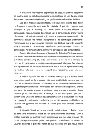 57

      A realização dos objetivos específicos da pesquisa permitiu responder
ao objetivo geral do estudo de investigar a possibilidade do uso da rede social
Twitter como ferramenta de Branding por profissionais de Relações Públicas.
      Das cinco hipóteses apresentadas, verificou-se que quatro delas foram
confirmadas e somente uma não foi validada. A primeira hipótese cuja
afirmação é que o Branding no Twitter altera o modelo clássico de
comunicação (a comunicação da empresa para o consumidor) e promove uma
diferente modalidade de comunicação: entre a empresa e o consumidor, foi
confirmada através da revisão bibliográfica e da observação participante.
Percebemos que a comunicação necessita ser bilateral, havendo interação
entre a empresa e o consumidor, modificando assim o modelo clássico de
comunicação na forma unilateral, sem haver participação dos consumidores.
      Quanto à hipótese de que o profissional de Relações Públicas é aquele
que possui melhores ferramentas para lidar com as mídias sociais, em especial
o Twitter e com Branding 2.0, pode-se afirmar que a mesma foi confirmada no
decorrer do capítulo três e também na análise do perfil @vivoon. Percebeu-se
que o profissional de Relações Públicas está apto a realizar ações de Branding
no Twitter, visto que possui as competências necessárias para lidar com
públicos.
      A terceira hipótese três não foi validada por supor que o Twitter, sendo
uma mídia social de livre acesso, não gera credibilidade das marcas. No
decorrer do presente trabalho, percebemos que se utilizado de maneira correta,
um perfil organizacional no Twitter passa sim credibilidade ao público, criando
um canal de relacionamento e confiança entre marcas e usuário. Dessa
maneira, já se pode comprovar a validação da hipótese quatro, que cita o
Twitter como um ótimo canal de relacionamento com o consumidor. Por meio
da observação participante concluímos que se não gerasse credibilidade os
usuários da @vivoon não usariam o Twitter para tirar dúvidas, inclusive
técnicas.
      A última hipótese trata de uma questão mais funcional do Twitter, de ele
só será uma ferramenta eficaz se for constantemente atualizado. Com a
análise realizada do perfil @vivoon percebemos que nos dias em que não
houve postagens ou que os posts foram poucos, o crescimento no número de
usuários seguindo o perfil foi menor do que nos dias em que houve maior
 