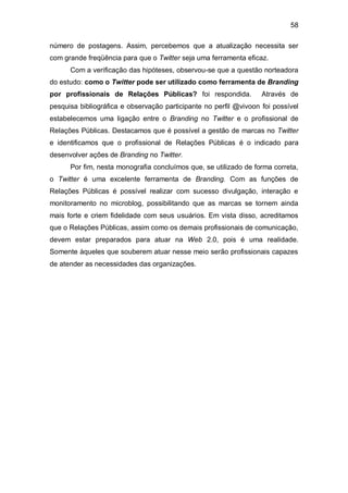 58

número de postagens. Assim, percebemos que a atualização necessita ser
com grande freqüência para que o Twitter seja uma ferramenta eficaz.
      Com a verificação das hipóteses, observou-se que a questão norteadora
do estudo: como o Twitter pode ser utilizado como ferramenta de Branding
por profissionais de Relações Públicas? foi respondida.            Através de
pesquisa bibliográfica e observação participante no perfil @vivoon foi possível
estabelecemos uma ligação entre o Branding no Twitter e o profissional de
Relações Públicas. Destacamos que é possível a gestão de marcas no Twitter
e identificamos que o profissional de Relações Públicas é o indicado para
desenvolver ações de Branding no Twitter.
      Por fim, nesta monografia concluímos que, se utilizado de forma correta,
o Twitter é uma excelente ferramenta de Branding. Com as funções de
Relações Públicas é possível realizar com sucesso divulgação, interação e
monitoramento no microblog, possibilitando que as marcas se tornem ainda
mais forte e criem fidelidade com seus usuários. Em vista disso, acreditamos
que o Relações Públicas, assim como os demais profissionais de comunicação,
devem estar preparados para atuar na Web 2.0, pois é uma realidade.
Somente àqueles que souberem atuar nesse meio serão profissionais capazes
de atender as necessidades das organizações.
 