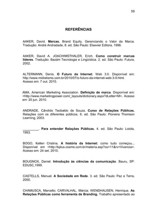 59




                            REFERÊNCIAS


AAKER, David. Marcas. Brand Equity. Gerenciando o Valor da Marca.
Tradução: André Andradade, 8. ed. São Paulo: Elsevier Editora, 1998.


AAKER, David A. JOACHIMSTHALER, Erich. Como construir marcas
líderes. Tradução: Bazám Tecnologia e Lingüística. 2. ed. São Paulo: Futura,
2002.


ALTERMANN, Denis. O Futuro da Internet: Web 3.0. Disponível em:
http://www.midiatismo.com.br/2010/07/o-futuro-da-internet-web-3-0.html.
Acesso em: 7 out. 2010.


AMA, American Marketing Association. Definição de marca. Disponível em:
<http://www.marketingpower.com/_layouts/dictionary.aspx?dLetter=M>. Acesso
em: 20 jun. 2010.


ANDRADE, Cândido Teobaldo de Souza. Curso de Relações Públicas.
Relações com os diferentes públicos. 6. ed. São Paulo: Pioneira Thomson
Learning, 2003.


_________. Para entender Relações Públicas. 4. ed. São Paulo: Loiola,
1993.


BOGO, Kellen Cristina. A história da Internet: como tudo começou...
Disponível em <http://kplus.cosmo.com.br/materia.asp?co=11&rv=Vivencia>.
Acesso em: 24 set. 2010.


BOUGNOX, Daniel. Introdução às ciências da comunicação. Bauru, SP:
EDUSC,1999.


CASTELLS, Manuel. A Sociedade em Rede. 3. ed. São Paulo: Paz e Terra,
2000.


CHAMUSCA, Marcello; CARVALHAL, Márcia; WENDHAUSEN, Henrique. As
Relações Públicas como ferramenta de Branding. Trabalho apresentado ao
 