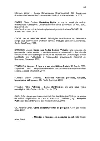 60

Intercom Júnior – Seção Comunicação Organizacional, XXI Congresso
Brasileiro de Ciências da Comunicação – UnB – 6 a 9 de setembro de 2006.


CINTRA, Flavia Cristina. Marketing Digital: a era da tecnologia on-line.
Investigação Publicações. Universidade de Franca, São Paulo, 07 mar. 2010.
Disponível em:
http://publicacoes.unifran.br/index.php/investigacao/article/viewFile/147/104.
Acesso em: 15 set. 2010.


COOM, Joel. O poder do Twitter. Estratégias para dominar seu mercado e
atingir seus objetivos com um tweet por vez. Tradução Leonardo Abramowicz.
Gente, São Paulo: 2009.


DAMBRÒS, Joana. Marca nas Redes Sociais Virtuais: uma proposta de
gestão colaborativa através do relacionamento com o consumidor. Trabalho de
conclusão de curso (obtenção do título de bacharel em Comunicação Social
habilitação em Publicidade e Propaganda). Universidade Regional de
Blumenau. Blumenau, 2007.


FONTOURA, Wagner. A hora e a vez das Mídias Sociais. 29 fev de 2008.
Disponível     em:    <http://www.boombust.com.br/a-hora-e-a-vez-das-midias-
sociais/. Acesso em: 26 set. 2010.


FORTES, Waldyr Guiterrez.       Relações Públicas: processo, funções,
tecnologia e estratégias. São Paulo: Summus, 2003.


FRANÇA, Fábio. Públicos – Como identificá-los em uma nova visão
estratégica. São Caetano do Sul: Yendis, 2004.


GAIO, Sofia. As perspectivas e contribuições das Relações Públicas na gestão
de marcas corporativas. In: CESCA, Cleuza G. Gimenes (Org.). Relações
Públicas e suas interfaces. São Paulo: Summus, 2006.


GIL, Antonio Carlos. Como elaborar projetos de pesquisa. 4. ed. São Paulo:
Atlas, 2002.


________________. Métodos e técnicas em pesquisa social. São Paulo:
Atlas, 2005.
 