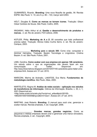 61

GUIMARÃES, Ricardo. Branding: Uma nova filosofia de gestão, IN: Revista
ESPM. São Paulo: V. 10, ano 9, p. 86 – 103, março/ abril 2003.


HOLT, Douglas B. Como as marcas se tornam ícones. Tradução: Gilson
César Cardoso de Souza. São Paulo: Cultrix, 2005.


IRIGARAY, Hélio Arthur et al. Gestão e desenvolvimento de produtos e
marcas. 2. ed. Rio de Janeiro; FGV editora, 2006.


KOTLER, Philip. Marketing de A a Z: 80 conceitos que todo profissional
precisa saber. Tradução: Afonso Celso Cunha Serra. 2. ed. Rio de Janeiro:
Campus, 2003.


______________. Marketing para o século XXI: Como criar, conquistar e
dominar mercados. Tradução: Bazám Tecnologia e Lingüística: Cristina
Bazám. 9. ed. São Paulo: Futura, 2001.


LIMA, Carolina. Como acabar com sua empresa em apenas 140 caracteres.
Um estudo sobre o que as organizações não devem fazer em sua
comunicação              no          Twitter.         Disponível         em:
http://assuntoscriativos.blogspot.com/2010/07/140-caracteres-para-matar-uma-
empresa.html. Acesso em: 31 out. 2010.


MARCONI, Marina de Andrade.; LAKATOS, Eva Maria. Fundamentos de
metodologia científica. São Paulo: Atlas, 2005.


MARTELETO, Regina M. Análise de redes sociais – aplicação nos estudos
de transferência da informação. Ciência da Informação. Brasília, v. 30, n. 1,
2001.Disponível em:
<http://www.scielo.br/scielo.php?script=sci_arttext&pid=S0100-
19652001000100009&lng=pt&nrm=isso>. Acesso em: 27 set. 2010.


MARTINS, José Roberto. Branding. O manual para você criar, gerenciar e
avaliar marcas. Revista ampliada, 3. ed. Copyrigth, 2006.


________________. Grandes marcas, grandes negócios. Como as
pequenas e médias empresas devem criar e gerenciar uma marca vencedora.
Revista ampliada, 2. ed.. Copyright, 2005.
 