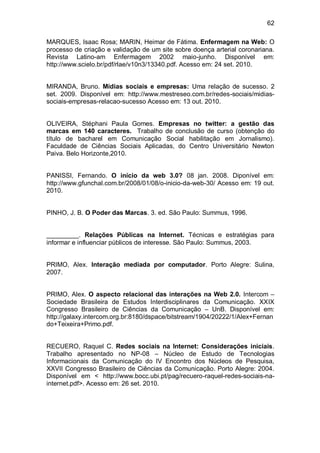62

MARQUES, Isaac Rosa; MARIN, Heimar de Fátima. Enfermagem na Web: O
processo de criação e validação de um site sobre doença arterial coronariana.
Revista Latino-am Enfermagem 2002 maio-junho. Disponível em:
http://www.scielo.br/pdf/rlae/v10n3/13340.pdf. Acesso em: 24 set. 2010.


MIRANDA, Bruno. Mídias sociais e empresas: Uma relação de sucesso. 2
set. 2009. Disponível em: http://www.mestreseo.com.br/redes-sociais/midias-
sociais-empresas-relacao-sucesso Acesso em: 13 out. 2010.


OLIVEIRA, Stéphani Paula Gomes. Empresas no twitter: a gestão das
marcas em 140 caracteres. Trabalho de conclusão de curso (obtenção do
título de bacharel em Comunicação Social habilitação em Jornalismo).
Faculdade de Ciências Sociais Aplicadas, do Centro Universitário Newton
Paiva. Belo Horizonte,2010.


PANISSI, Fernando. O início da web 3.0? 08 jan. 2008. Diponível em:
http://www.gfunchal.com.br/2008/01/08/o-inicio-da-web-30/ Acesso em: 19 out.
2010.


PINHO, J. B. O Poder das Marcas. 3. ed. São Paulo: Summus, 1996.


_________. Relações Públicas na Internet. Técnicas e estratégias para
informar e influenciar públicos de interesse. São Paulo: Summus, 2003.


PRIMO, Alex. Interação mediada por computador. Porto Alegre: Sulina,
2007.


PRIMO, Alex. O aspecto relacional das interações na Web 2.0. Intercom –
Sociedade Brasileira de Estudos Interdisciplinares da Comunicação. XXIX
Congresso Brasileiro de Ciências da Comunicação – UnB. Disponível em:
http://galaxy.intercom.org.br:8180/dspace/bitstream/1904/20222/1/Alex+Fernan
do+Teixeira+Primo.pdf.


RECUERO, Raquel C. Redes sociais na Internet: Considerações iniciais.
Trabalho apresentado no NP-08 – Núcleo de Estudo de Tecnologias
Informacionais da Comunicação do IV Encontro dos Núcleos de Pesquisa,
XXVII Congresso Brasileiro de Ciências da Comunicação. Porto Alegre: 2004.
Disponível em < http://www.bocc.ubi.pt/pag/recuero-raquel-redes-sociais-na-
internet.pdf>. Acesso em: 26 set. 2010.
 
