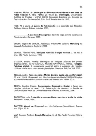 63

RIBEIRO, Murian. A Construção da Informação na Internet e em sites de
redes Sociais: A Nova Forma De Visão Da Informação. Universidade
Católica de Pelotas – UCPel. XXXIII Congresso Brasileiro de Ciências da
Comunicação – Caxias do Sul, RS – 2 a 6 de setembro de 2010.


RIES, Al e Laura. A queda da Publicidade: e a ascensão das Relações
Públicas. Lisboa: Editora Notícias, 2003.


____________. A queda da Propaganda: da mídia paga à mídia espontânea.
Rio de Janeiro: Campus, 2003.


SHETH, Jagdish N; ESHGHI, Abdolreza; KRISHNAN, Balaji C. Marketing na
Internet. Porto Alegre: Bookman,2002.


SIMÕES, Roberto Porto. Relações Públicas: Função Política. 3. ed. rev. e
amp. São Paulo: Summus, 1995.


STASIAK, Daiana. Webrp: estratégias de relações públicas em portais
organizacionais. IN: CHAMUSCA, Marcelo; CARVALHAL, Márcia. Relações
Públicas digital. O pensamento nacional sobre o processo de relações
públicas interfaceado pelas tecnologias digitais. Salvador: Edições VNI, 2010.


TELLES, André. Redes sociais e Mídias Sociais, quais são as diferenças?
30 mar. 2010. Disponível em: http://midiassociais.blog.br/2010/03/30/redes-
sociais-e-midias-sociais-quais-as-diferencas/ Acesso em: 26 set. 2010.


TERRA, Carolina Frazon. Comunicação Corporativa Digital: o futuro das
relações públicas na rede. 173f. Dissertação de mestrado – Escola de
Comunicação e Artes da Universidade de São Paulo. São Paulo, 2006.


THOMPSON, John B. A mídia e a modernidade: uma teoria social da mídia.
Petrópolis: Vozes, 1998.


TWITTER. About us. Disponível em: http://twitter.com/about#about. Acesso
em: 20 jun. 2010.


VAZ, Conrado Adolpho. Google Marketing. 3. ed. São Paulo: Novatec Editora,
2010.
 