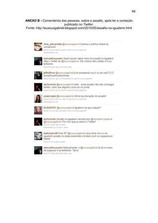 66

ANEXO B - Comentários das pessoas, sobre o assalto, após ler o conteúdo
                           publicado no Twitter.
Fonte: http://eusouogabriel.blogspot.com/2010/05/assalto-no-iguatemi.html
 