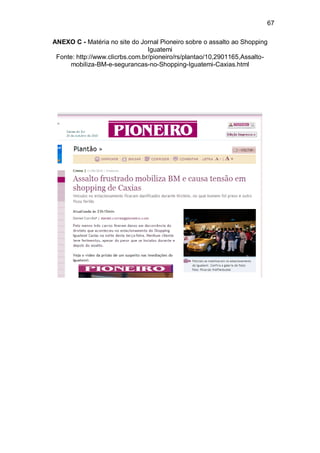 67

ANEXO C - Matéria no site do Jornal Pioneiro sobre o assalto ao Shopping
                                 Iguatemi
 Fonte: http://www.clicrbs.com.br/pioneiro/rs/plantao/10,2901165,Assalto-
     mobiliza-BM-e-segurancas-no-Shopping-Iguatemi-Caxias.html
 