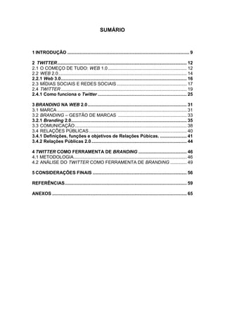 SUMÁRIO



1 INTRODUÇÃO ................................................................................................ 9

2 TWITTER ...................................................................................................... 12
2.1 O COMEÇO DE TUDO: WEB 1.0 .............................................................. 12
2.2 WEB 2.0 ..................................................................................................... 14
2.2.1 Web 3.0 ................................................................................................... 16
2.3 MÍDIAS SOCIAIS E REDES SOCIAIS ....................................................... 17
2.4 TWITTER ................................................................................................... 19
2.4.1 Como funciona o Twitter ...................................................................... 25

3 BRANDING NA WEB 2.0 .............................................................................. 31
3.1 MARCA ...................................................................................................... 31
3.2 BRANDING – GESTÃO DE MARCAS ...................................................... 33
3.2.1 Branding 2.0........................................................................................... 35
3.3 COMUNICAÇÃO ........................................................................................ 38
3.4 RELAÇÕES PÚBLICAS ............................................................................. 40
3.4.1 Definições, funções e objetivos de Relações Púbicas. ..................... 41
3.4.2 Relações Públicas 2.0 ........................................................................... 44

4 TWITTER COMO FERRAMENTA DE BRANDING ...................................... 46
4.1 METODOLOGIA ......................................................................................... 46
4.2 ANÁLISE DO TWITTER COMO FERRAMENTA DE BRANDING ............. 49

5 CONSIDERAÇÕES FINAIS .......................................................................... 56

REFERÊNCIAS ................................................................................................ 59

ANEXOS .......................................................................................................... 65
 