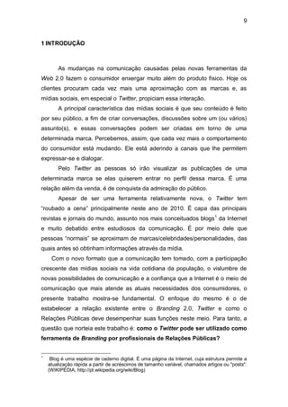 9


1 INTRODUÇÃO



        As mudanças na comunicação causadas pelas novas ferramentas da
Web 2.0 fazem o consumidor enxergar muito além do produto físico. Hoje os
clientes procuram cada vez mais uma aproximação com as marcas e, as
mídias sociais, em especial o Twitter, propiciam essa interação.
        A principal característica das mídias sociais é que seu conteúdo é feito
por seu público, a fim de criar conversações, discussões sobre um (ou vários)
assunto(s), e essas conversações podem ser criadas em torno de uma
determinada marca. Percebemos, assim, que cada vez mais o comportamento
do consumidor está mudando. Ele está aderindo a canais que lhe permitem
expressar-se e dialogar.
        Pelo Twitter as pessoas só irão visualizar as publicações de uma
determinada marca se elas quiserem entrar no perfil dessa marca. É uma
relação além da venda, é de conquista da admiração do público.
        Apesar de ser uma ferramenta relativamente nova, o Twitter tem
“roubado a cena” principalmente neste ano de 2010. É capa das principais
revistas e jornais do mundo, assunto nos mais conceituados blogs1 da Internet
e muito debatido entre estudiosos da comunicação. É por meio dele que
pessoas “normais” se aproximam de marcas/celebridades/personalidades, das
quais antes só obtinham informações através da mídia.
     Com o novo formato que a comunicação tem tomado, com a participação
crescente das mídias sociais na vida cotidiana da população, o vislumbre de
novas possibilidades de comunicação e a confiança que a Internet é o meio de
comunicação que mais atende as atuais necessidades dos consumidores, o
presente trabalho mostra-se fundamental. O enfoque do mesmo é o de
estabelecer a relação existente entre o Branding 2.0, Twitter e como o
Relações Públicas deve desempenhar suas funções neste meio. Para tanto, a
questão que norteia este trabalho é: como o Twitter pode ser utilizado como
ferramenta de Branding por profissionais de Relações Públicas?


1
     Blog é uma espécie de caderno digital. É uma página da Internet, cuja estrutura permite a
    atualização rápida a partir de acréscimos de tamanho variável, chamados artigos ou "posts".
    (WIKIPÉDIA, http://pt.wikipedia.org/wiki/Blog)
 